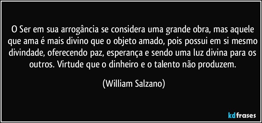 O Ser em sua arrogância se considera uma grande obra, mas aquele que ama é mais divino que o objeto amado, pois possui em si mesmo divindade, oferecendo paz, esperança e sendo uma luz divina para os outros.  Virtude que o dinheiro e o talento não produzem. (William Salzano)