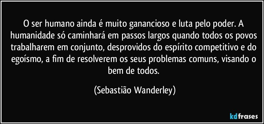 O ser humano ainda é muito ganancioso e luta pelo poder. A humanidade só caminhará em passos largos quando todos os povos trabalharem em conjunto, desprovidos do espírito competitivo e do egoísmo, a fim de resolverem os seus problemas comuns, visando o bem de todos. (Sebastião Wanderley)