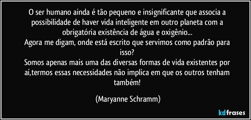 O ser humano ainda é tão pequeno e insignificante que associa a possibilidade de haver vida inteligente em outro planeta com a obrigatória existência de água e oxigênio... 
Agora me digam, onde está escrito que servimos como padrão para isso? 
Somos apenas mais uma das diversas formas de vida existentes por aí,termos essas necessidades não implica em que os outros tenham também! (Maryanne Schramm)