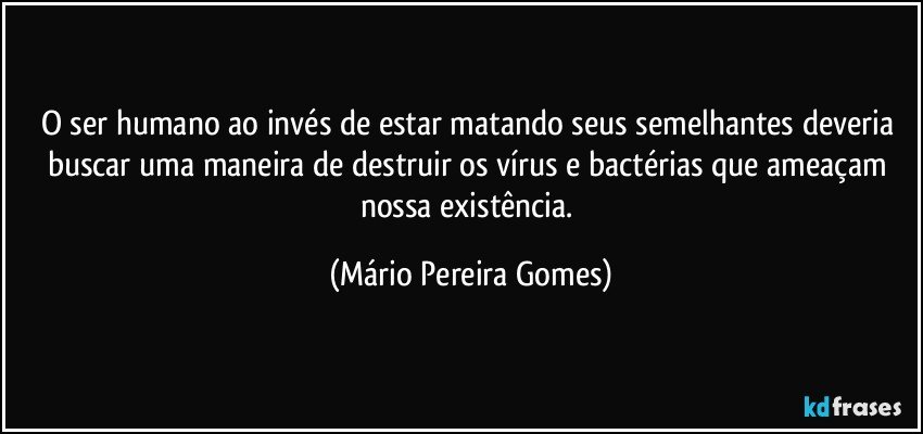 O ser humano ao invés de estar matando seus semelhantes deveria buscar uma maneira de destruir os vírus e bactérias que ameaçam nossa existência. (Mário Pereira Gomes)