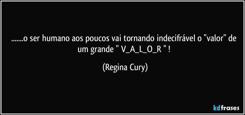 ...o ser humano aos poucos vai tornando indecifrável  o "valor"   de um  grande    " V_A_L_O_R " ! (Regina Cury)