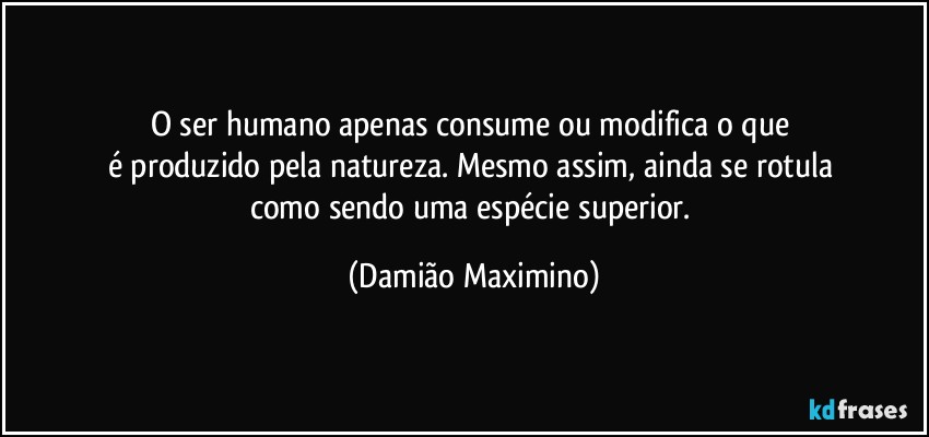 O ser humano apenas consume ou modifica o que 
é produzido pela natureza. Mesmo assim, ainda se rotula 
como sendo uma espécie superior. (Damião Maximino)