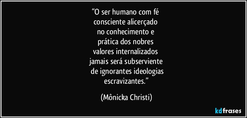“O ser humano  com fé 
consciente alicerçado 
no conhecimento e 
prática dos nobres 
valores internalizados 
jamais será subserviente
 de ignorantes ideologias
 escravizantes.” (Mônicka Christi)