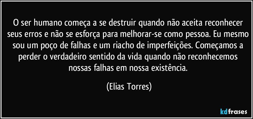 O ser humano começa a se destruir quando não aceita reconhecer seus erros e não se esforça para melhorar-se como pessoa. Eu mesmo sou um poço de falhas e um riacho de imperfeições. Começamos a perder o verdadeiro sentido da vida quando não reconhecemos nossas falhas em nossa existência. (Elias Torres)