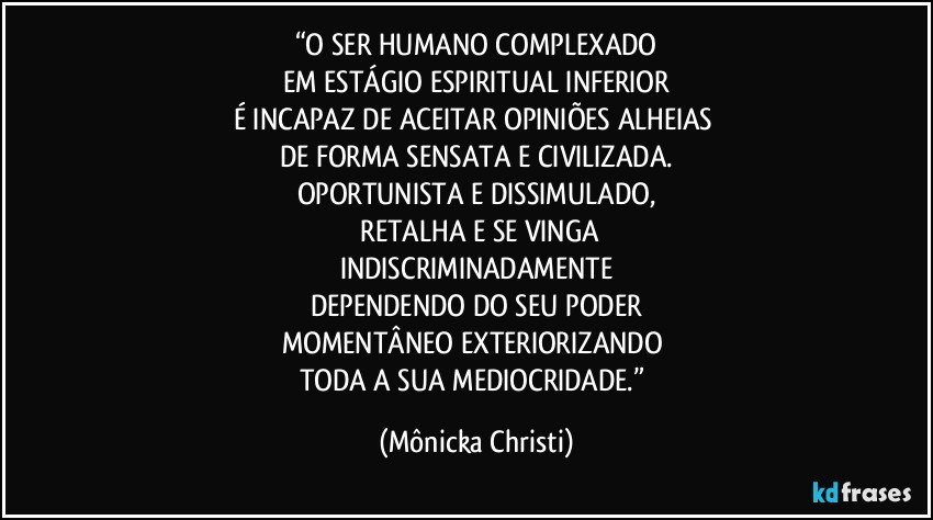 “O SER HUMANO COMPLEXADO
EM ESTÁGIO ESPIRITUAL INFERIOR
É INCAPAZ DE ACEITAR OPINIÕES ALHEIAS 
DE FORMA SENSATA E CIVILIZADA.
OPORTUNISTA E DISSIMULADO,
 RETALHA E SE VINGA
INDISCRIMINADAMENTE
DEPENDENDO DO SEU PODER
MOMENTÂNEO EXTERIORIZANDO 
TODA A SUA MEDIOCRIDADE.” (Mônicka Christi)