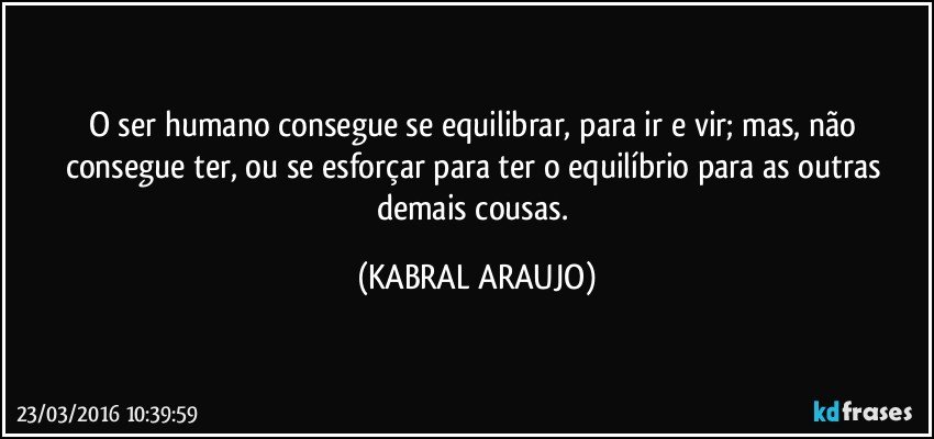 O ser humano consegue se equilibrar, para ir e  vir; mas, não consegue ter, ou se esforçar para ter o equilíbrio para as outras demais cousas. (KABRAL ARAUJO)