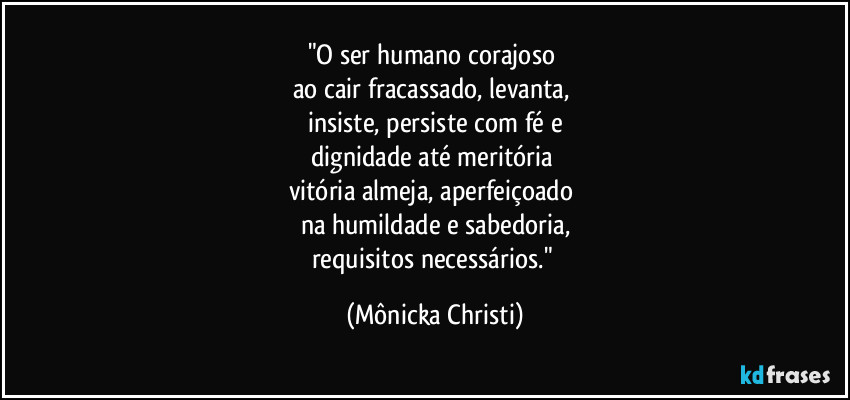 "O ser humano corajoso 
ao cair fracassado, levanta, 
insiste, persiste com fé e
dignidade até meritória 
vitória almeja, aperfeiçoado 
na humildade e sabedoria,
requisitos necessários." (Mônicka Christi)