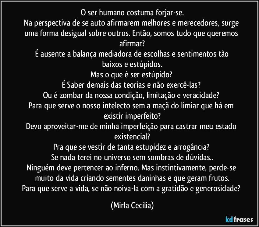 O ser humano costuma forjar-se.
Na perspectiva de se auto afirmarem melhores e merecedores, surge uma forma desigual sobre outros. Então, somos tudo que queremos afirmar?
   É ausente a balança mediadora de escolhas e sentimentos tão baixos e estúpidos.
Mas o que é ser estúpido? 
É Saber demais das teorias e não exercê-las? 
Ou é zombar da nossa condição, limitação e veracidade? 
Para que serve o nosso intelecto sem a maçã do limiar que há em existir imperfeito?
Devo aproveitar-me de minha imperfeição para castrar meu estado existencial?
Pra que se vestir de tanta estupidez e arrogância? 
Se nada terei no universo sem sombras de dúvidas..
Ninguém deve pertencer ao inferno. Mas instintivamente, perde-se muito da vida criando sementes daninhas e que geram frutos.
Para que serve a vida, se não noiva-la com a gratidão e generosidade? (Mirla Cecilia)