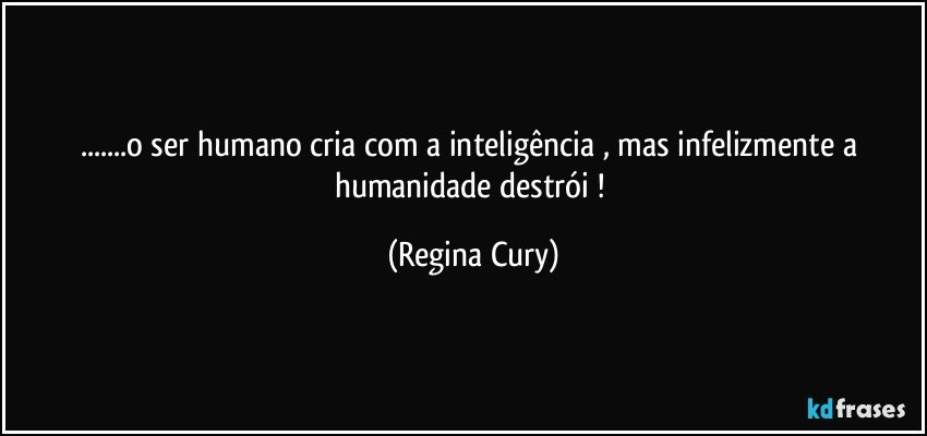 ...o ser humano cria  com a inteligência ,  mas infelizmente a humanidade destrói ! (Regina Cury)