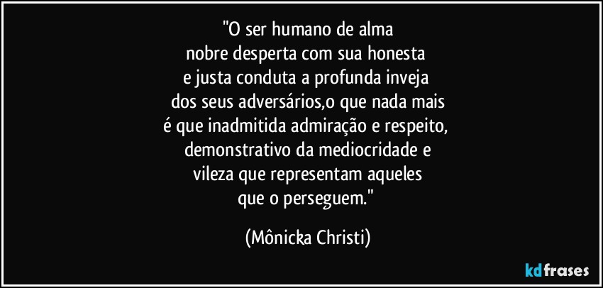 "O ser humano de alma
nobre desperta com sua honesta 
e justa conduta a profunda inveja 
dos seus adversários,o que nada mais
é que inadmitida admiração e respeito, 
demonstrativo da mediocridade e
 vileza que representam aqueles 
que o perseguem." (Mônicka Christi)