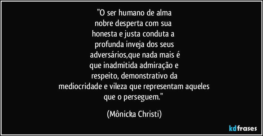 "O ser humano de alma
nobre desperta com sua 
honesta e justa conduta a 
profunda inveja dos seus
 adversários,que nada mais é
 que inadmitida admiração e 
respeito, demonstrativo da
 mediocridade e vileza que representam aqueles 
que o perseguem." (Mônicka Christi)