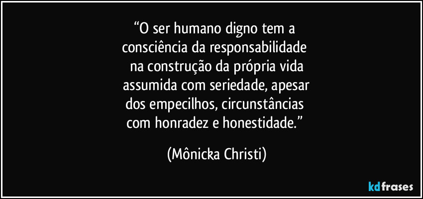 “O ser humano digno tem a 
consciência da responsabilidade 
na construção da própria vida
 assumida com seriedade, apesar 
dos empecilhos, circunstâncias 
com honradez e honestidade.” (Mônicka Christi)