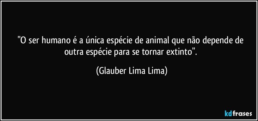 "O ser humano é a única espécie de animal que não depende de outra espécie para se tornar extinto". (Glauber Lima Lima)