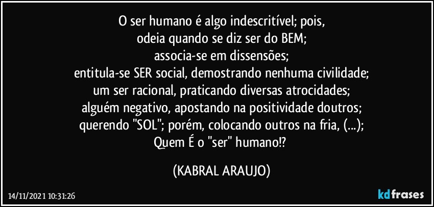 O ser humano é algo indescritível; pois,
odeia quando se diz ser do BEM;
associa-se em dissensões;
entitula-se SER social, demostrando nenhuma civilidade;
um ser racional, praticando diversas atrocidades;
alguém negativo, apostando na positividade doutros;
querendo "SOL"; porém, colocando outros na fria, (...);
Quem É o "ser" humano!? (KABRAL ARAUJO)