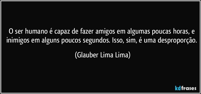 O ser humano é capaz de fazer amigos em algumas poucas horas, e inimigos em alguns poucos segundos. Isso, sim, é uma desproporção. (Glauber Lima Lima)