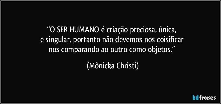 “O SER HUMANO é criação preciosa, única, 
e singular, portanto não devemos nos coisificar 
nos comparando ao outro como objetos.” (Mônicka Christi)