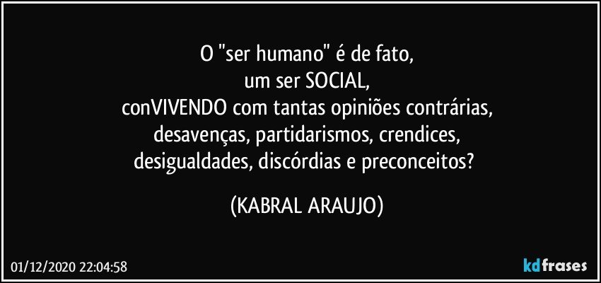 O "ser humano" é de fato,
um ser SOCIAL,
conVIVENDO com tantas opiniões contrárias,
desavenças, partidarismos, crendices,
desigualdades, discórdias e preconceitos? (KABRAL ARAUJO)