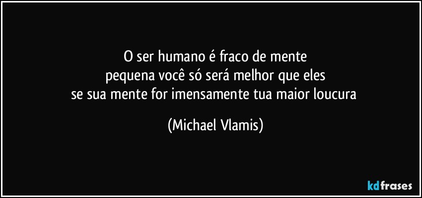 O ser humano é fraco de mente
pequena você só será melhor que eles
se sua mente for imensamente tua maior loucura (Michael Vlamis)