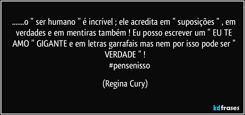 ...o " ser humano " é incrível ; ele acredita em " suposições " , em verdades e em mentiras também ! Eu posso escrever um " EU TE AMO "  GIGANTE e em letras garrafais  mas nem por isso pode  ser  " VERDADE " !
                    #pensenisso (Regina Cury)