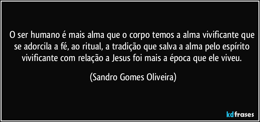 O ser humano é mais alma que o corpo temos a alma vivificante que se adorcila a fé, ao ritual, a tradição que salva a alma pelo espírito vivificante com relação a Jesus foi mais a época que ele viveu. (Sandro Gomes Oliveira)