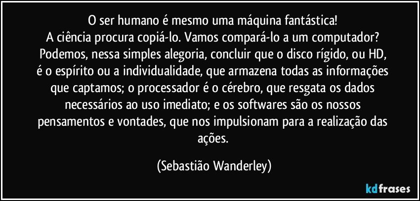 O ser humano é mesmo uma máquina fantástica! 
A ciência procura copiá-lo. Vamos compará-lo a um computador? 
Podemos, nessa simples alegoria, concluir que o disco rígido, ou HD, é o espírito ou a individualidade, que armazena todas as informações que captamos; o processador é o cérebro, que resgata os dados necessários ao uso imediato; e os softwares são os nossos pensamentos e vontades, que nos impulsionam para a realização das ações. (Sebastião Wanderley)