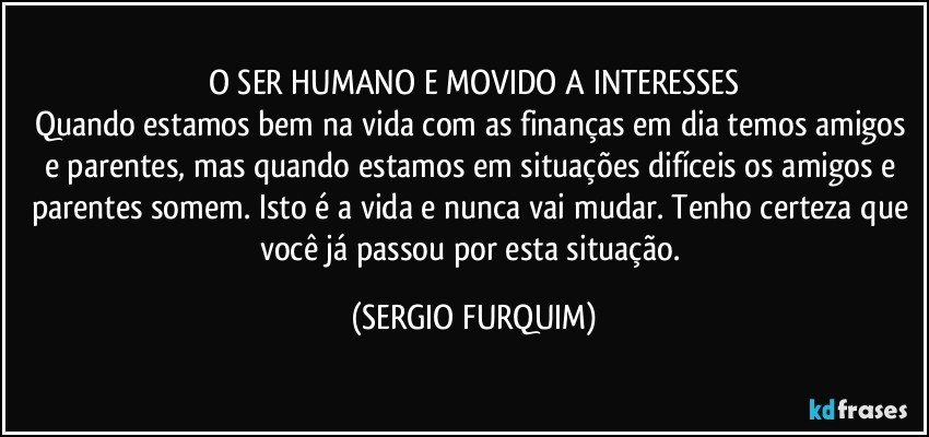 O SER HUMANO E MOVIDO A INTERESSES
Quando estamos bem na vida com as finanças em dia temos amigos e parentes, mas quando estamos em situações difíceis os amigos e parentes somem. Isto é a vida e nunca vai mudar. Tenho certeza que você já passou por esta situação. (SERGIO FURQUIM)