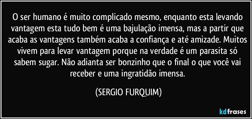 O ser humano é muito complicado mesmo, enquanto esta levando vantagem esta tudo bem é uma bajulação imensa, mas a partir que acaba as vantagens também acaba a confiança e até amizade. Muitos vivem para levar vantagem porque na verdade é um parasita só sabem sugar. Não adianta ser bonzinho que o final o que você vai receber e uma ingratidão imensa. (SERGIO FURQUIM)