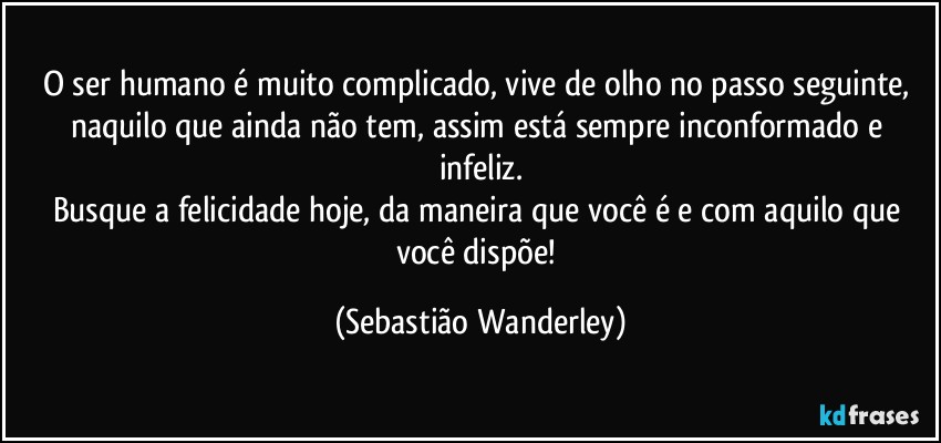 O ser humano é muito complicado, vive de olho no passo seguinte, naquilo que ainda não tem, assim está sempre inconformado e infeliz.
Busque a felicidade hoje, da maneira que você é e com aquilo que você dispõe! (Sebastião Wanderley)