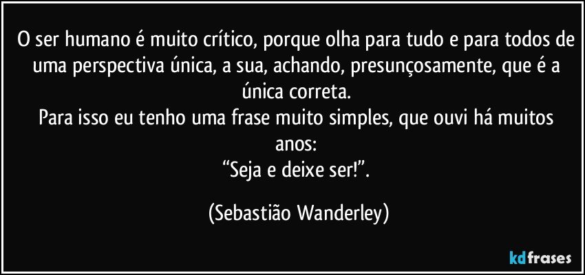 O ser humano é muito crítico, porque olha para tudo e para todos de uma perspectiva única, a sua, achando, presunçosamente, que é a única correta. 
Para isso eu tenho uma frase muito simples, que ouvi há muitos anos: 
“Seja e deixe ser!”. (Sebastião Wanderley)