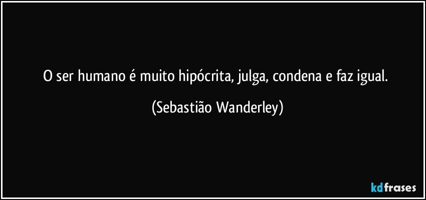 O ser humano é muito hipócrita, julga, condena e faz igual. (Sebastião Wanderley)