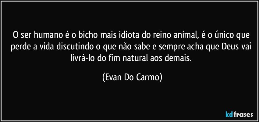 O ser humano é o bicho mais idiota do reino animal, é o único que perde a vida discutindo o que não sabe e sempre acha que Deus vai livrá-lo do fim natural aos demais. (Evan Do Carmo)