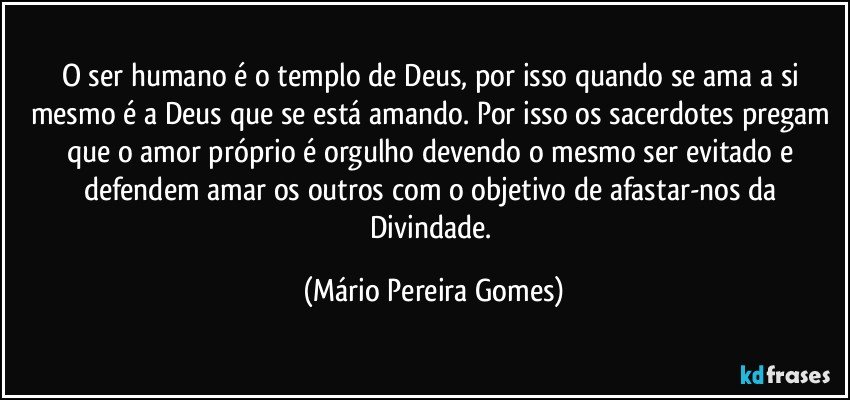 O ser humano é o templo de Deus, por isso quando se ama a si mesmo é a Deus que se está amando. Por isso os sacerdotes pregam que o amor próprio é orgulho devendo o mesmo ser evitado e defendem amar os outros com o objetivo de afastar-nos da Divindade. (Mário Pereira Gomes)