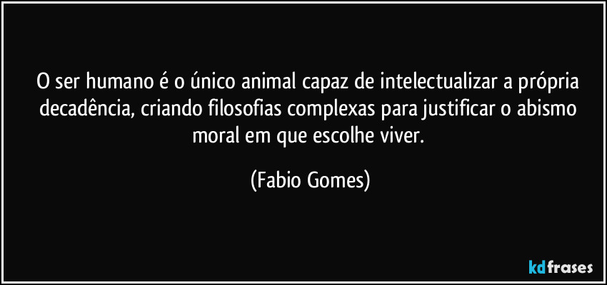 O ser humano é o único animal capaz de intelectualizar a própria decadência, criando filosofias complexas para justificar o abismo moral em que escolhe viver. (Fabio Gomes)