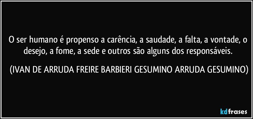 O ser humano é propenso a carência, a saudade, a falta, a vontade, o desejo, a fome, a sede e outros são alguns dos responsáveis. (IVAN DE ARRUDA FREIRE BARBIERI GESUMINO ARRUDA GESUMINO)