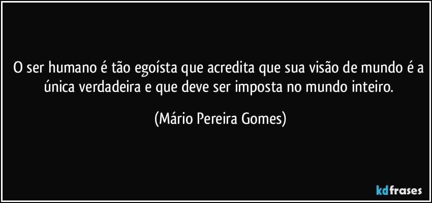 O ser humano é tão egoísta que acredita que sua visão de mundo é a única verdadeira e que deve ser imposta no mundo inteiro. (Mário Pereira Gomes)