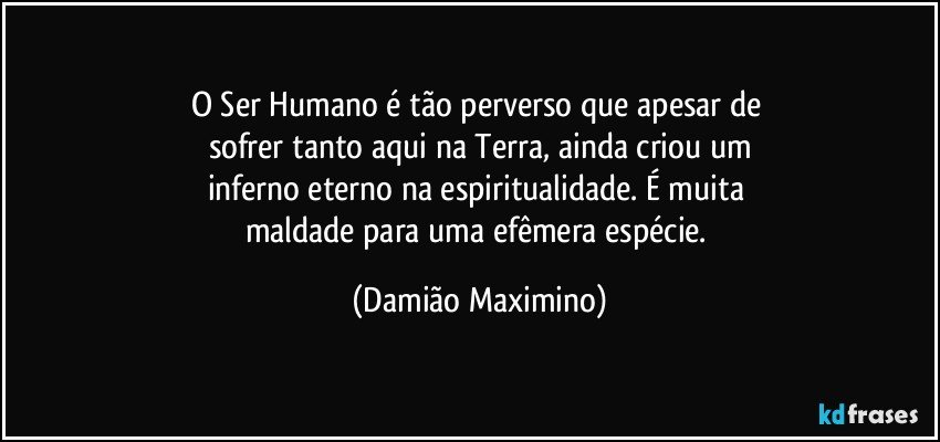 O Ser Humano é tão perverso que apesar de 
sofrer tanto aqui na Terra, ainda criou um
inferno eterno na espiritualidade. É muita 
maldade para uma efêmera espécie. (Damião Maximino)