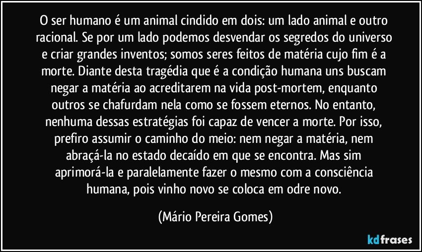 O ser humano é um animal cindido em dois: um lado animal e outro racional. Se por um lado podemos desvendar os segredos do universo e criar grandes inventos; somos seres feitos de matéria cujo fim é a morte. Diante desta tragédia que é a condição humana uns buscam negar a matéria ao acreditarem na vida post-mortem, enquanto outros se chafurdam nela como se fossem eternos. No entanto, nenhuma dessas estratégias foi capaz de vencer a morte. Por isso, prefiro assumir o caminho do meio: nem negar a matéria, nem abraçá-la no estado decaído em que se encontra. Mas sim aprimorá-la e paralelamente fazer o mesmo com a consciência humana, pois vinho novo se coloca em odre novo. (Mário Pereira Gomes)