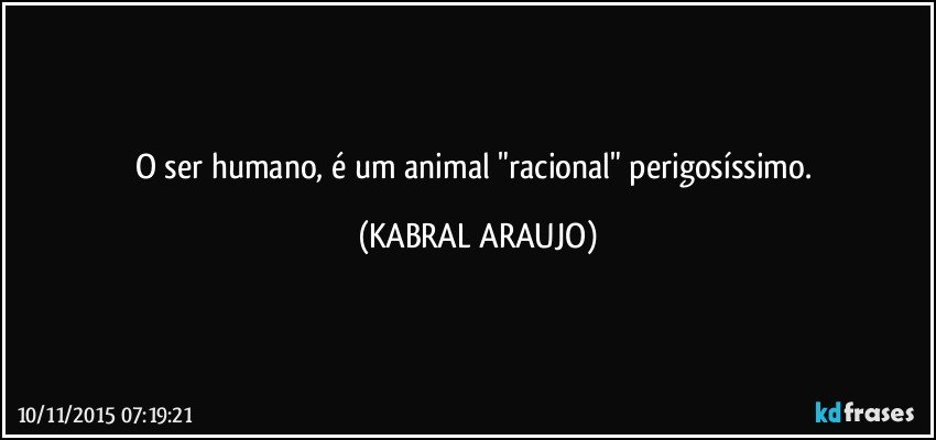 O ser humano, é um animal "racional" perigosíssimo. (KABRAL ARAUJO)