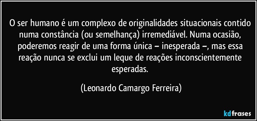 O ser humano é um complexo de originalidades situacionais contido numa constância (ou semelhança) irremediável. Numa ocasião, poderemos reagir de uma forma única – inesperada –, mas essa reação nunca se exclui um leque de reações inconscientemente esperadas. (Leonardo Camargo Ferreira)