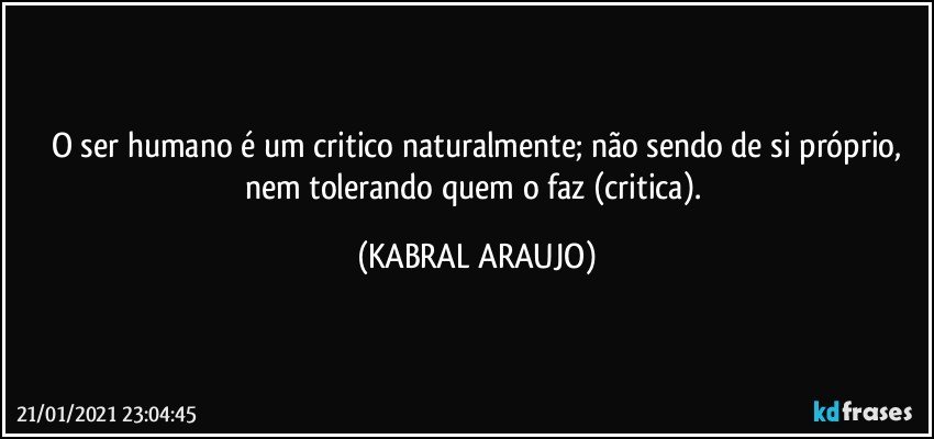 O ser humano é um critico naturalmente; não sendo de si próprio,
nem tolerando quem o faz (critica). (KABRAL ARAUJO)