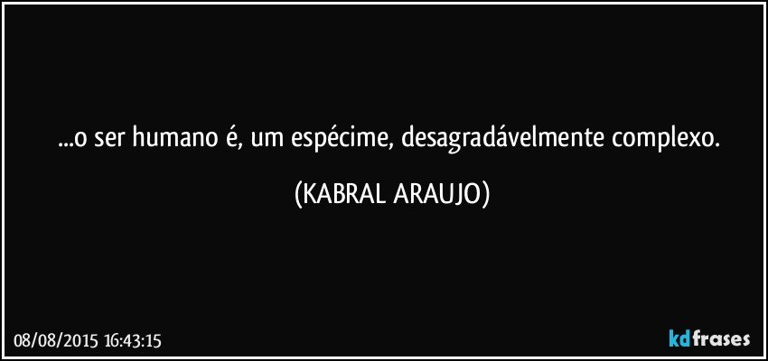 ...o ser humano é, um espécime,  desagradávelmente complexo. (KABRAL ARAUJO)