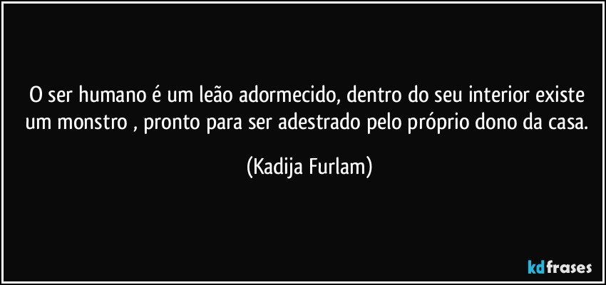 O ser humano é  um leão  adormecido, dentro do seu interior existe  um monstro , pronto para ser adestrado pelo próprio  dono da casa. (Kadija Furlam)