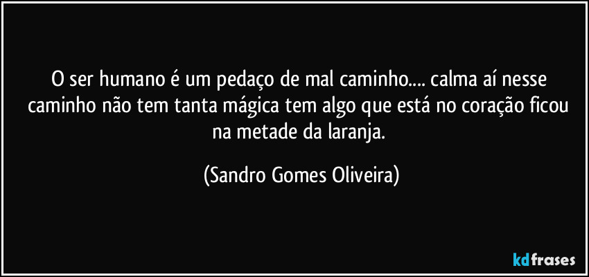 O ser humano é um pedaço de mal caminho... calma aí nesse caminho não tem tanta mágica tem algo que está no coração ficou na metade da laranja. (Sandro Gomes Oliveira)