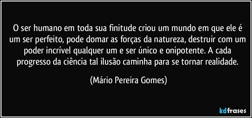 O ser humano em toda sua finitude criou um mundo em que ele é um ser perfeito, pode domar as forças da natureza, destruir com um poder incrível qualquer um e ser único e onipotente. A cada progresso da ciência tal ilusão caminha para se tornar realidade. (Mário Pereira Gomes)