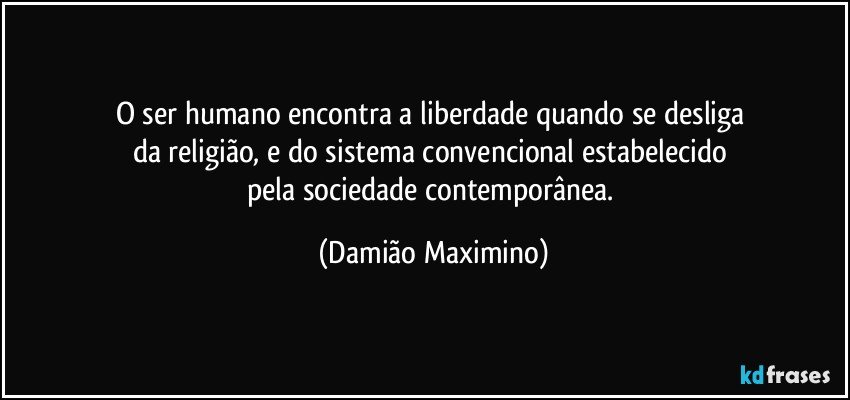 O ser humano encontra a liberdade quando se desliga 
da religião, e do sistema convencional estabelecido 
pela sociedade contemporânea. (Damião Maximino)