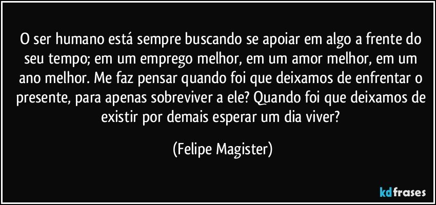 O ser humano está sempre buscando se apoiar em algo a frente do seu tempo; em um emprego melhor, em um amor melhor, em um ano melhor. Me faz pensar quando foi que deixamos de enfrentar o presente, para apenas sobreviver a ele? Quando foi que deixamos de existir por demais esperar um dia viver? (Felipe Magister)