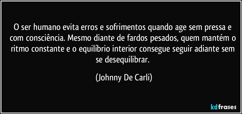 O ser humano evita erros e sofrimentos quando age sem pressa e com consciência. Mesmo diante de fardos pesados, quem mantém o ritmo constante e o equilíbrio interior consegue seguir adiante sem se desequilibrar. (Johnny De Carli)