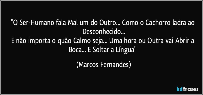 "O Ser-Humano fala Mal um do Outro... Como o Cachorro ladra ao Desconhecido...
E não importa o quão Calmo seja... Uma hora ou Outra vai Abrir a Boca... E Soltar a Língua" (Marcos Fernandes)