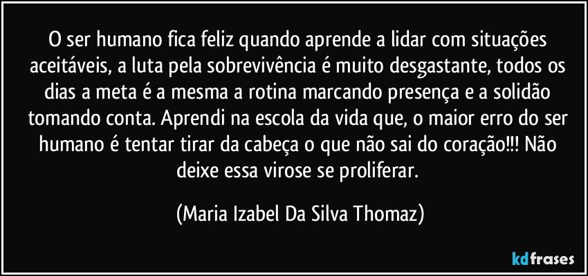 O ser humano fica feliz quando aprende a lidar com situações aceitáveis, a luta pela sobrevivência é muito desgastante, todos os dias a meta é a mesma a rotina marcando presença e a solidão tomando conta. Aprendi na escola da vida que, o maior erro do ser humano é tentar tirar da cabeça o que não sai do coração!!! Não deixe essa virose se proliferar. (Maria Izabel Da Silva Thomaz)