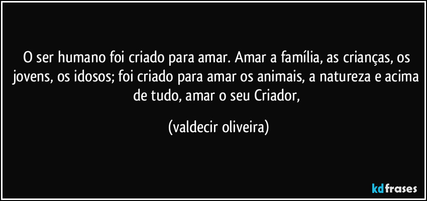 O ser humano foi criado para amar. Amar a família, as crianças, os jovens, os idosos; foi criado para amar os animais, a natureza e acima de tudo, amar o seu Criador, (valdecir oliveira)